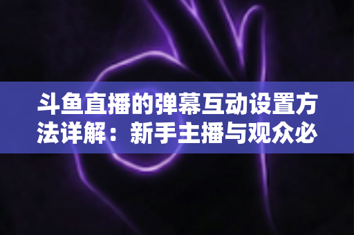 斗鱼直播的弹幕互动设置方法详解：新手主播与观众必备的高效互动实操指南