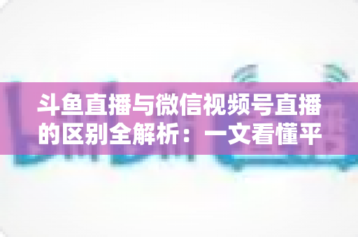 斗鱼直播与微信视频号直播的区别全解析：一文看懂平台差异，助主播与商家精准选对直播赛道