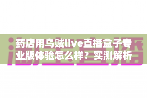 药店用乌贼live直播盒子专业版体验怎么样?实测解析药店直播带货的省心装备 药店用乌贼live直播盒子专业版体验怎么样?实测解析药店直播带货的省心装备