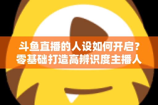 斗鱼直播的人设如何开启?零基础打造高辨识度主播人设的完整实战指南 斗鱼直播的人设如何开启?零基础打造高辨识度主播人设的完整实战指南