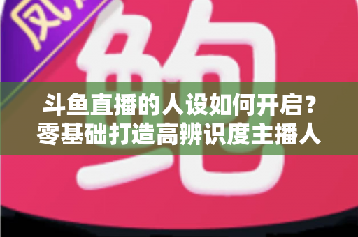 斗鱼直播的人设如何开启?零基础打造高辨识度主播人设的完整实战指南 斗鱼直播的人设如何开启?零基础打造高辨识度主播人设的完整实战指南