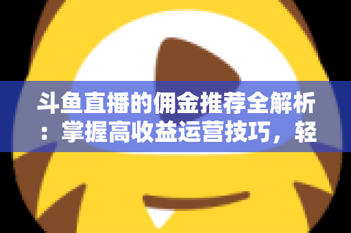 斗鱼直播的佣金推荐全解析:掌握高收益运营技巧,轻松开启直播变现新通道 斗鱼直播的佣金推荐全解析:掌握高收益运营技巧,轻松开启直播变现新通道
