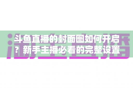 斗鱼直播的封面图如何开启?新手主播必看的完整设置攻略与流量提升秘籍 斗鱼直播的封面图如何开启?新手主播必看的完整设置攻略与流量提升秘籍