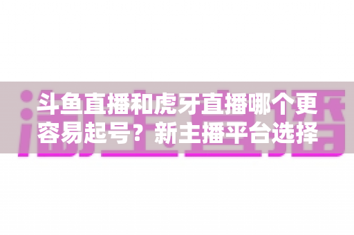 斗鱼直播和虎牙直播哪个更容易起号？新主播平台选择全解析与实战指南