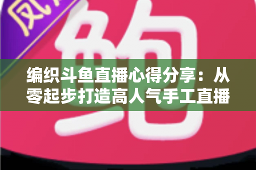 编织斗鱼直播心得分享:从零起步打造高人气手工直播间的实战指南 编织斗鱼直播心得分享:从零起步打造高人气手工直播间的实战指南