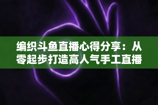 编织斗鱼直播心得分享:从零起步打造高人气手工直播间的实战指南 编织斗鱼直播心得分享:从零起步打造高人气手工直播间的实战指南