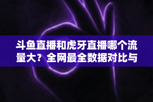 斗鱼直播和虎牙直播哪个流量大？全网最全数据对比与平台深度解析