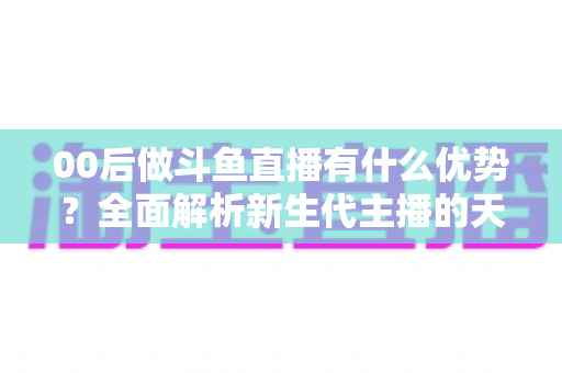 00后做斗鱼直播有什么优势？全面解析新生代主播的天然竞争力与成长机遇