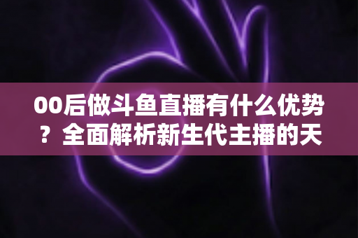 00后做斗鱼直播有什么优势？全面解析新生代主播的天然竞争力与成长机遇