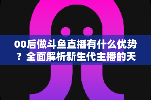 00后做斗鱼直播有什么优势？全面解析新生代主播的天然竞争力与成长机遇