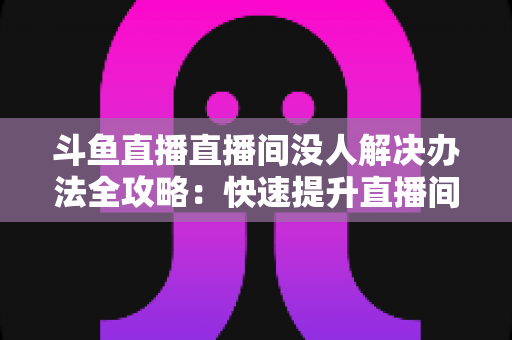 斗鱼直播直播间没人解决办法全攻略：快速提升直播间人气的实用指南