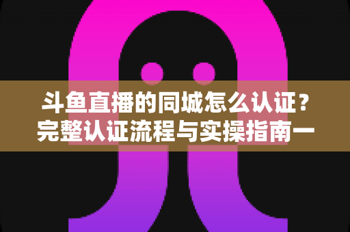 斗鱼直播的同城怎么认证?完整认证流程与实操指南一文读懂 斗鱼直播的同城怎么认证?完整认证流程与实操指南一文读懂