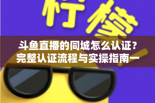 斗鱼直播的同城怎么认证？完整认证流程与实操指南一文读懂