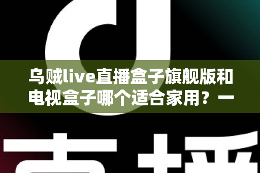 乌贼live直播盒子旗舰版和电视盒子哪个适合家用?一篇看懂家庭观影设备选购指南 乌贼live直播盒子旗舰版和电视盒子哪个适合家用?一篇看懂家庭观影设备选购指南