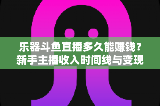 乐器斗鱼直播多久能赚钱？新手主播收入时间线与变现周期全解析