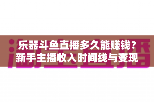 乐器斗鱼直播多久能赚钱？新手主播收入时间线与变现周期全解析
