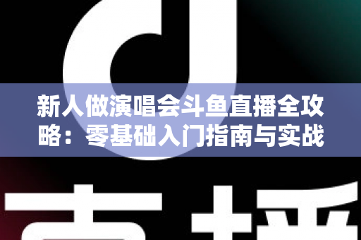 新人做演唱会斗鱼直播全攻略：零基础入门指南与实战技巧，助你快速起航