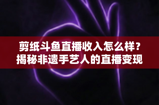 剪纸斗鱼直播收入怎么样?揭秘非遗手艺人的直播变现之路与真实收益分析 剪纸斗鱼直播收入怎么样?揭秘非遗手艺人的直播变现之路与真实收益分析