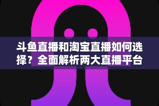 斗鱼直播和淘宝直播如何选择?全面解析两大直播平台的优劣势与入门指南 斗鱼直播和淘宝直播如何选择?全面解析两大直播平台的优劣势与入门指南