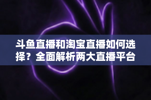 斗鱼直播和淘宝直播如何选择?全面解析两大直播平台的优劣势与入门指南 斗鱼直播和淘宝直播如何选择?全面解析两大直播平台的优劣势与入门指南