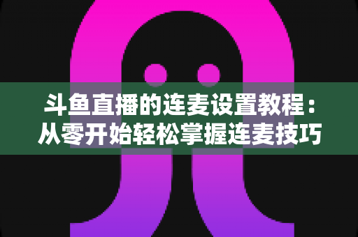斗鱼直播的连麦设置教程：从零开始轻松掌握连麦技巧的完整指南