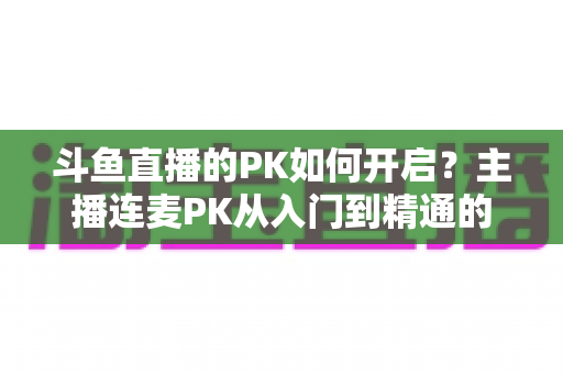 斗鱼直播的PK如何开启?主播连麦PK从入门到精通的完整实战指南 斗鱼直播的PK如何开启?主播连麦PK从入门到精通的完整实战指南