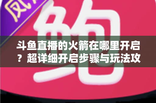 斗鱼直播的火箭在哪里开启?超详细开启步骤与玩法攻略全解析 斗鱼直播的火箭在哪里开启?超详细开启步骤与玩法攻略全解析