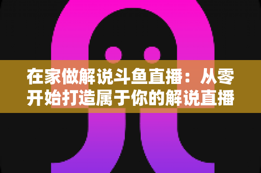 在家做解说斗鱼直播:从零开始打造属于你的解说直播事业的完整指南 在家做解说斗鱼直播:从零开始打造属于你的解说直播事业的完整指南