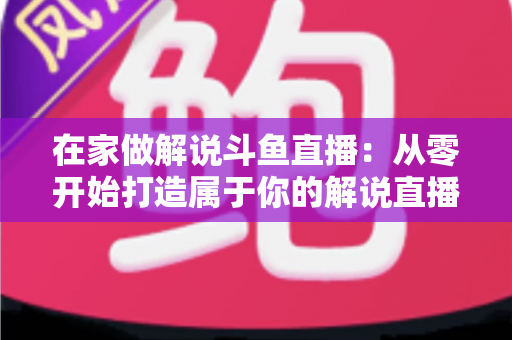 在家做解说斗鱼直播:从零开始打造属于你的解说直播事业的完整指南 在家做解说斗鱼直播:从零开始打造属于你的解说直播事业的完整指南