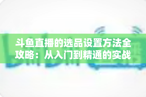 斗鱼直播的选品设置方法全攻略:从入门到精通的实战指南 斗鱼直播的选品设置方法全攻略:从入门到精通的实战指南