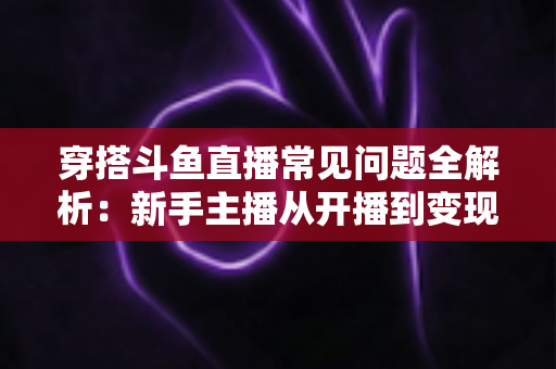 穿搭斗鱼直播常见问题全解析:新手主播从开播到变现的实用避坑指南 穿搭斗鱼直播常见问题全解析:新手主播从开播到变现的实用避坑指南