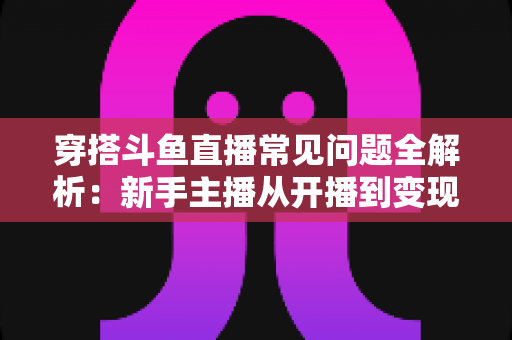 穿搭斗鱼直播常见问题全解析:新手主播从开播到变现的实用避坑指南 穿搭斗鱼直播常见问题全解析:新手主播从开播到变现的实用避坑指南