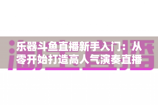 乐器斗鱼直播新手入门:从零开始打造高人气演奏直播间的完整指南 乐器斗鱼直播新手入门:从零开始打造高人气演奏直播间的完整指南