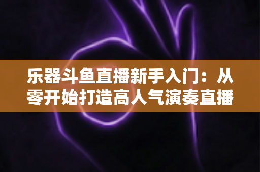 乐器斗鱼直播新手入门:从零开始打造高人气演奏直播间的完整指南 乐器斗鱼直播新手入门:从零开始打造高人气演奏直播间的完整指南