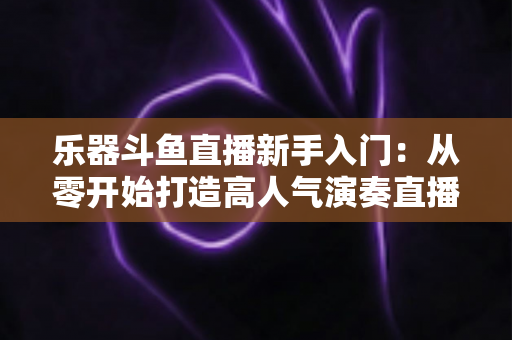 乐器斗鱼直播新手入门：从零开始打造高人气演奏直播间的完整指南