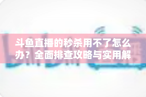 斗鱼直播的秒杀用不了怎么办？全面排查攻略与实用解决技巧大合集