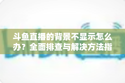 斗鱼直播的背景不显示怎么办?全面排查与解决方法指南 斗鱼直播的背景不显示怎么办?全面排查与解决方法指南