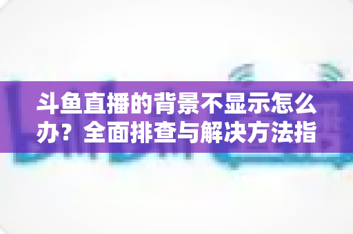 斗鱼直播的背景不显示怎么办?全面排查与解决方法指南 斗鱼直播的背景不显示怎么办?全面排查与解决方法指南