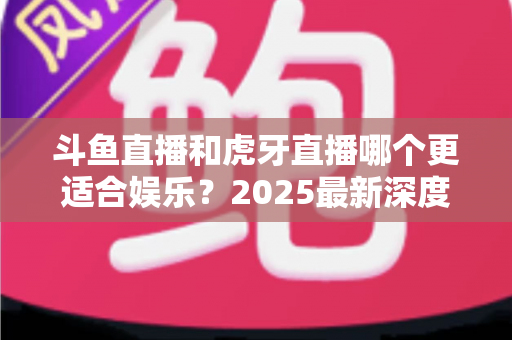 斗鱼直播和虎牙直播哪个更适合娱乐？2025最新深度对比分析，帮你选出最佳娱乐平台