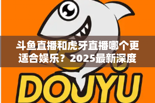 斗鱼直播和虎牙直播哪个更适合娱乐？2025最新深度对比分析，帮你选出最佳娱乐平台