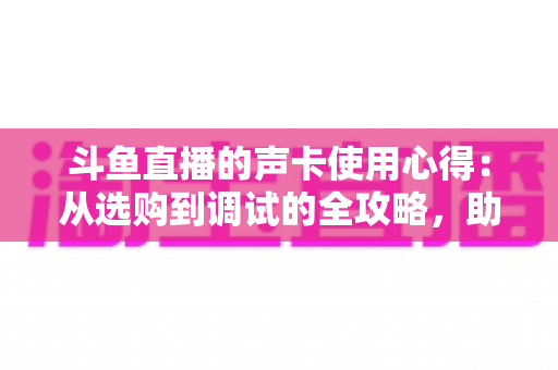 斗鱼直播的声卡使用心得:从选购到调试的全攻略,助你打造专业级直播间音质 斗鱼直播的声卡使用心得:从选购到调试的全攻略,助你打造专业级直播间音质