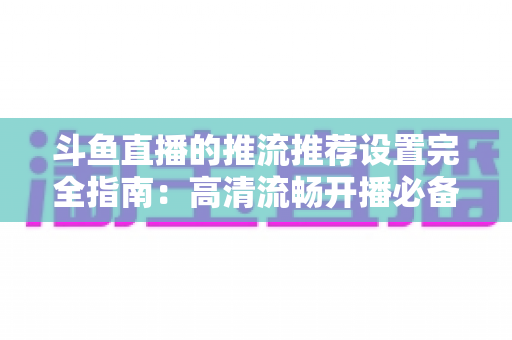 斗鱼直播的推流推荐设置完全指南:高清流畅开播必备参数与实操教程 斗鱼直播的推流推荐设置完全指南:高清流畅开播必备参数与实操教程