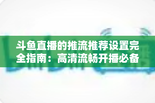 斗鱼直播的推流推荐设置完全指南:高清流畅开播必备参数与实操教程 斗鱼直播的推流推荐设置完全指南:高清流畅开播必备参数与实操教程