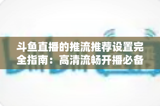 斗鱼直播的推流推荐设置完全指南:高清流畅开播必备参数与实操教程 斗鱼直播的推流推荐设置完全指南:高清流畅开播必备参数与实操教程