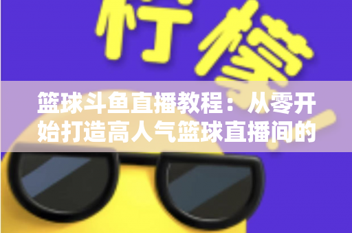 篮球斗鱼直播教程：从零开始打造高人气篮球直播间的完整指南
