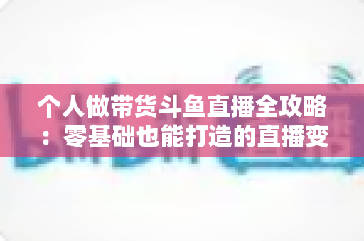 个人做带货斗鱼直播全攻略:零基础也能打造的直播变现指南 个人做带货斗鱼直播全攻略:零基础也能打造的直播变现指南