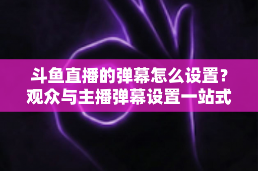斗鱼直播的弹幕怎么设置?观众与主播弹幕设置一站式全攻略 斗鱼直播的弹幕怎么设置?观众与主播弹幕设置一站式全攻略