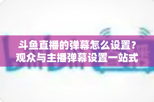 斗鱼直播的弹幕怎么设置?观众与主播弹幕设置一站式全攻略 斗鱼直播的弹幕怎么设置?观众与主播弹幕设置一站式全攻略
