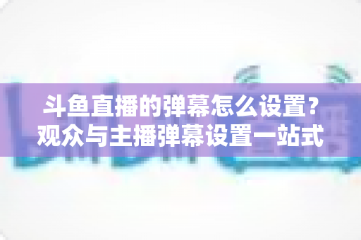 斗鱼直播的弹幕怎么设置?观众与主播弹幕设置一站式全攻略 斗鱼直播的弹幕怎么设置?观众与主播弹幕设置一站式全攻略