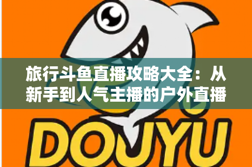 旅行斗鱼直播攻略大全:从新手到人气主播的户外直播实战指南 旅行斗鱼直播攻略大全:从新手到人气主播的户外直播实战指南